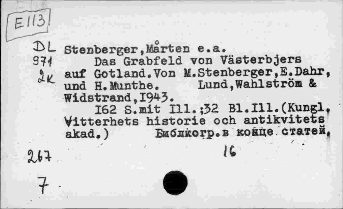 ﻿Stenberger,Marten e.a.
974 Das Grabfeld von Västerbjers
5 и auf Gotland.Von M. Stenberger»E.Dahr, und H.Munthe.	Lund,Wahlström &
Widstrand, 194-3.
162 S.mit Ill.;32 B1.I11.(Kungl, Vitterhets historié och antikvitets akad«) Библкогр.в конце статей.